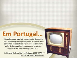 “O caminho que levaria à concretização do projeto
“uma Televisão para os portugueses” começou a ser
  percorrido na década de 50, quando se contavam
   pelos dedos os países europeus que ainda não
      dispunham de emissões regulares de TV.”

 in História da Televisão em Portugal, 1955/1979, 1º
                       volume, de Vasco Hogan Teves
 
