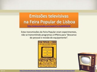 http://www.youtube.com/watch?v=JLel65NTaCM

  Estas transmissões da Feira Popular eram experimentais,
  não se transmitindo programas à 4ªfeira para “descanso
           do pessoal e revisão do equipamento”.




http://restosdecoleccao.blogspot.com/2011/01/rtp-radiotelevisao-portuguesa.html
 