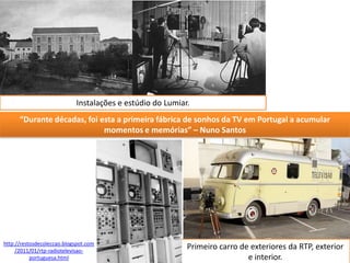 Instalações e estúdio do Lumiar.
      “Durante décadas, foi esta a primeira fábrica de sonhos da TV em Portugal a acumular
                             momentos e memórias” – Nuno Santos




http://restosdecoleccao.blogspot.com
     /2011/01/rtp-radiotelevisao-
                                                           Primeiro carro de exteriores da RTP, exterior
           portuguesa.html                                                  e interior.
 