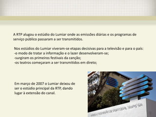 A RTP alugou o estúdio do Lumiar onde as emissões diárias e os programas de
serviço público passaram a ser transmitidos.

Nos estúdios do Lumiar viveram-se etapas decisivas para a televisão e para o país:
-o modo de tratar a informação e o lazer desenvolveram-se;
-surgiram os primeiros festivais da canção;
-os teatros começaram a ser transmitidos em direto;




Em março de 2007 o Lumiar deixou de
ser o estúdio principal da RTP, dando
lugar à extensão do canal.
 
