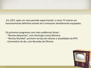 Em 1957, após um novo período experimental, a nossa TV entrou em
funcionamento definitivo através de 5 emissores devidamente equipados.


Os primeiros programas com mais audiências foram :
- “Revista desportiva”, com Domingos Lança Moreira;
- “Revista Mundial”, primeiro serviço de notícias e atualidades da RTP;
- Comentário do dia, com Barradas de Oliveira.
 