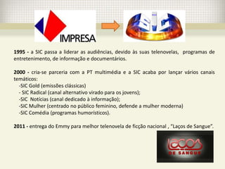 1995 - a SIC passa a liderar as audiências, devido às suas telenovelas, programas de
entretenimento, de informação e documentários.

2000 - cria-se parceria com a PT multimédia e a SIC acaba por lançar vários canais
temáticos:
  -SIC Gold (emissões clássicas)
  - SIC Radical (canal alternativo virado para os jovens);
  -SIC Notícias (canal dedicado à informação);
  -SIC Mulher (centrado no público feminino, defende a mulher moderna)
  -SIC Comédia (programas humorísticos).

2011 - entrega do Emmy para melhor telenovela de ficção nacional , “Laços de Sangue”.
 
