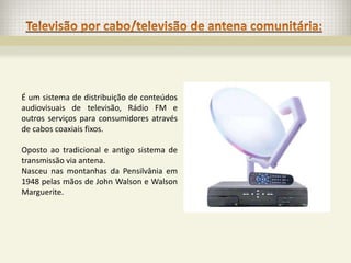 É um sistema de distribuição de conteúdos
audiovisuais de televisão, Rádio FM e
outros serviços para consumidores através
de cabos coaxiais fixos.

Oposto ao tradicional e antigo sistema de
transmissão via antena.
Nasceu nas montanhas da Pensilvânia em
1948 pelas mãos de John Walson e Walson
Marguerite.
 