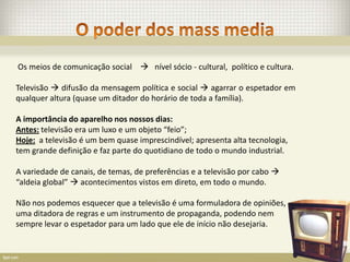 Os meios de comunicação social  nível sócio - cultural, político e cultura.

Televisão  difusão da mensagem política e social  agarrar o espetador em
qualquer altura (quase um ditador do horário de toda a família).

A importância do aparelho nos nossos dias:
Antes: televisão era um luxo e um objeto “feio”;
Hoje: a televisão é um bem quase imprescindível; apresenta alta tecnologia,
tem grande definição e faz parte do quotidiano de todo o mundo industrial.

A variedade de canais, de temas, de preferências e a televisão por cabo 
“aldeia global”  acontecimentos vistos em direto, em todo o mundo.

Não nos podemos esquecer que a televisão é uma formuladora de opiniões,
uma ditadora de regras e um instrumento de propaganda, podendo nem
sempre levar o espetador para um lado que ele de início não desejaria.
 