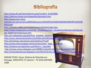 http://www.dn.pt/inicio/interior.aspx?content_id=653900
http://alkimia.tripod.com/biografias/berzelius.htm
http://www.esec-clara-
resende.rcts.pt/comenius0405/Resources/A%20TELEVISAO%20EM%20PORTUG%23B
D410.pdf
http://atlantic-cable.com/CablePioneers/Smith/index.htm
http://www.notapositiva.com/trab_estudantes/trab_estudantes/eductecnol/eductec
nol_trab/invenctelevisao.htm
http://en.wikipedia.org/wiki/Paul_Gottlieb_Nipkow
http://users.skynet.be/telehor/oct%20mot%20%20construct.htm
http://dssdesign.planetaclix.pt/trabalhos/TV.pdf
http://www.solarnavigator.net/inventors/john_logie_baird.htm
http://myhero.com/go/hero.asp?hero=v_zworykin
 http://nonas-nonas.blogspot.com/2008/11/desfile-da-vitria-em-madrid.html
http://restosdecoleccao.blogspot.com/2011/01/rtp-radiotelevisao-portuguesa.html

HOGAN TEVES, Vasco, História da Televisão em
Portugal, 1955/1979, 1º volume – TV GUIA EDITORA
1998
 