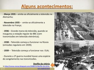 - Março 1935 – emite-se oficialmente a televisão na
Alemanha;

- Novembro 1935 – emite-se oficialmente a
televisão na França;

- 1936 – Grande marco da televisão, quando se
inaugurou a estação regular da BBC (com
transmissões em televisão eletrónica);

- 1938 – Televisão começa a funcionar na Rússia
(emissões regulares em 1939);

- 1939 – Televisão começa a funcionar nos EUA;

- Durante a 2ª guerra mundial houve uma espécie
de congelamento nas transmissões.

                                       Desfile da vitória
In http://nonas-nonas.blogspot.com/2008/11/desfile-da-vitria-
                                           em-madrid.html
 