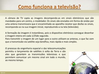 A câmara de TV capta as imagens decompondo-as em sinais eletrónicos que são
mandados para um centro, o modelador. Os sinais são enviados em forma de ondas por
uma antena transmissora que é encaminhada ao aparelho recetor que desfaz os sinais,
recompondo-as na sua imagem inicial, reproduzindo-a na tela (televisão).

A formação da imagem é instantânea, pois o dispositivo eletrónico consegue desenhar
a imagem inteira em cada 1/25de segundo.
Para transmitir a imagem de um lugar para o outro utilizam-se antenas, o que faz com
que a transmissão via satélite seja benéfica, mais rápida e mais simples.

O processo da engenharia espacial e das telecomunicações
permitiu o lançamento de satélites à volta da Terra e são
eles que garantem as transmissões televisivas e que
permitem comunicar um mesmo sinal em todo o mundo,
ao mesmo tempo.
 
