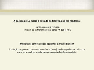 A década de 50 marca a entrada da televisão na era moderna:

                           -surge o controlo remoto;
               -iniciam-se as transmissões a cores  1954, NBC




           O que fazer com os antigos aparelhos a preto e branco?

A solução surge com o sistema cronimância (a cor), onde se poderiam utilizar os
        mesmos aparelhos, mudando apenas o nível de luminosidade.
 
