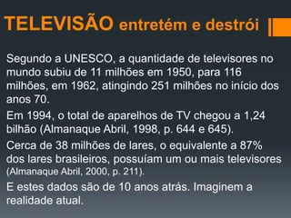 TELEVISÃO entretém e destrói
Segundo a UNESCO, a quantidade de televisores no
mundo subiu de 11 milhões em 1950, para 116
milhões, em 1962, atingindo 251 milhões no início dos
anos 70.
Em 1994, o total de aparelhos de TV chegou a 1,24
bilhão (Almanaque Abril, 1998, p. 644 e 645).
Cerca de 38 milhões de lares, o equivalente a 87%
dos lares brasileiros, possuíam um ou mais televisores
(Almanaque Abril, 2000, p. 211).
E estes dados são de 10 anos atrás. Imaginem a
realidade atual.
 