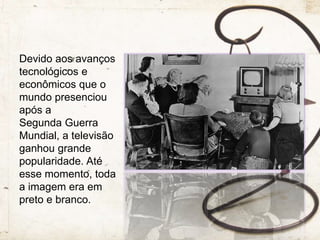 Devido aos avanços
tecnológicos e
econômicos que o
mundo presenciou
após a
Segunda Guerra
Mundial, a televisão
ganhou grande
popularidade. Até
esse momento, toda
a imagem era em
preto e branco.
 