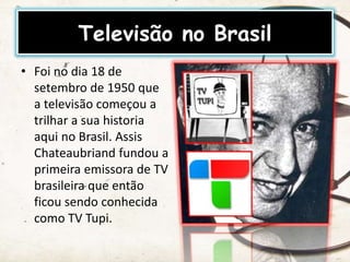Televisão no Brasil
• Foi no dia 18 de
setembro de 1950 que
a televisão começou a
trilhar a sua historia
aqui no Brasil. Assis
Chateaubriand fundou a
primeira emissora de TV
brasileira que então
ficou sendo conhecida
como TV Tupi.
 