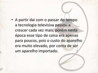 • A partir dai com o passar do tempo
a tecnologia televisiva passou a
crescer cada vez mais, porém nesta
época esse tipo de coisa era apenas
para poucos, pois o custo do aparelho
era muito elevado, por conta de ser
um aparelho importado.
 