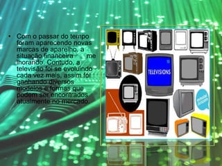 • Com o passar do tempo
foram aparecendo novas
marcas de aparelho, a
situação financeira me
lhorando. Contudo, a
televisão foi se evoluindo
cada vez mais, assim foi
ganhando diversos
modelos e formas que
podem ser encontrados
atualmente no mercado.
 