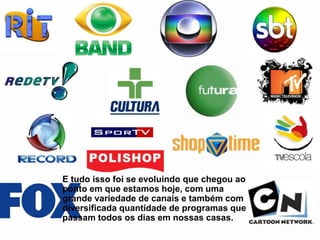 E tudo isso foi se evoluindo que chegou ao
ponto em que estamos hoje, com uma
grande variedade de canais e também com
diversificada quantidade de programas que
passam todos os dias em nossas casas.
 