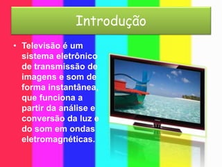 Introdução
• Televisão é um
sistema eletrônico
de transmissão de
imagens e som de
forma instantânea,
que funciona a
partir da análise e
conversão da luz e
do som em ondas
eletromagnéticas.
 