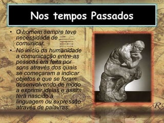 Nos tempos Passados
• O homem sempre teve
necessidade de
comunicar.
• No início da humanidade
a comunicação entre as
pessoas era feita por
sons através dos quais
se começaram a indicar
objetos e que se foram
desenvolvendo de modo
a exprimir ideias e assim
terá nascido à
linguagem ou expressão
através de palavras.
 