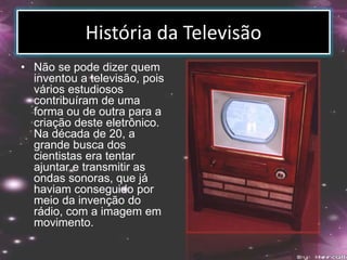 História da Televisão
• Não se pode dizer quem
inventou a televisão, pois
vários estudiosos
contribuíram de uma
forma ou de outra para a
criação deste eletrônico.
Na década de 20, a
grande busca dos
cientistas era tentar
ajuntar e transmitir as
ondas sonoras, que já
haviam conseguido por
meio da invenção do
rádio, com a imagem em
movimento.
 