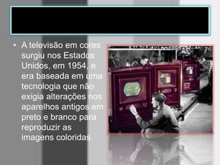 • A televisão em cores
surgiu nos Estados
Unidos, em 1954, e
era baseada em uma
tecnologia que não
exigia alterações nos
aparelhos antigos em
preto e branco para
reproduzir as
imagens coloridas.
 