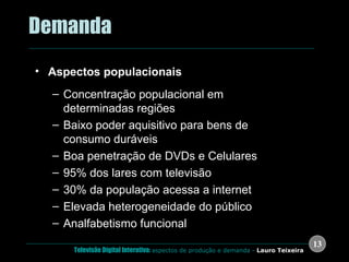 .  Demanda Aspectos populacionais Concentração populacional em determinadas regiões Baixo poder aquisitivo para bens de consumo duráveis Boa penetração de DVDs e Celulares 95% dos lares com televisão 30% da população acessa a internet Elevada heterogeneidade do público Analfabetismo funcional 
