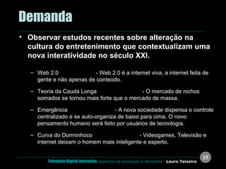 .  Demanda Observar estudos recentes sobre alteração na cultura do entretenimento que contextualizam uma nova interatividade no século XXI. Web 2.0  (Tim O’Reilly)  - Web 2.0 é a internet viva, a internet feita de gente e não apenas de conteúdo. Teoria da Cauda Longa  (Chris Anderson)  - O mercado de nichos somados se tornou mais forte que o mercado de massa.  Emergência  (Steven Johnson)  - A nova sociedade dispensa o controle centralizado e se auto-organiza de baixo para cima. O novo pensamento humano será feito por usuários de tecnologia. Curva do Dorminhoco  (Steven Johnson)  - Videogames, Televisão e internet deixam o homem mais inteligente e esperto. 