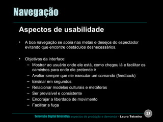 .  Navegação Aspectos de usabilidade A boa navegação se apóia nas metas e desejos do espectador evitando que encontre obstáculos desnecessários. Objetivos da interface: Mostrar ao usuário onde ele está, como chegou lá e facilitar os caminhos para onde ele pretende ir Avaliar sempre que ele executar um comando (feedback) Ensinar em segundos Relacionar modelos culturais e metáforas Ser previsível e consistente Encorajar a liberdade de movimento Facilitar a fuga 