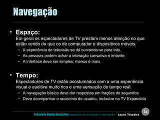 .  Navegação Espaço: Em geral os espectadores de TV prestam menos atenção no que estão vendo do que os de computador e dispositivos móveis. A experiência de televisão se dá curvando-se para trás.  As pessoas podem achar a interação cansativa e irritante. A interface deve ser simples: menos é mais. Tempo: Espectadores de TV estão acostumados com a uma experiência visual e auditiva muito rica e uma sensação de tempo real. A navegação básica deve dar respostas em frações de segundos Deve acompanhar o raciocínio do usuário, inclusive na TV Expandida 