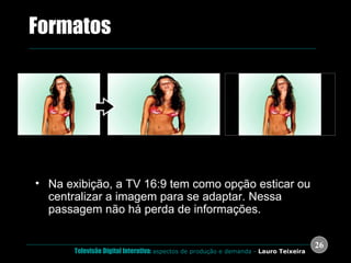 Na exibição, a TV 16:9 tem como opção esticar ou centralizar a imagem para se adaptar. Nessa passagem não há perda de informações. .  Formatos 4:3 Esticada para 16:9 (Stretched) Centralizada em 16:9 (Pillars) 