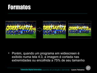 Porém, quando um programa em widescreen é exibido numa tela 4:3, a imagem é cortada nas extremidades ou encolhida a 75% de seu tamanho .  Formatos 16:9 Cortado para 4:3 (Centre cut-out) Centralizado para 4:3 (Letterboxed) 