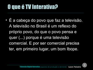 .  0 que é TV Interativa? É a cabeça do povo que faz a televisão. A televisão no Brasil é um reflexo do próprio povo, do que o povo pensa e quer (...) porque é uma televisão comercial. E por ser comercial precisa ter, em primeiro lugar, um bom Ibope.  Dias Gomes 