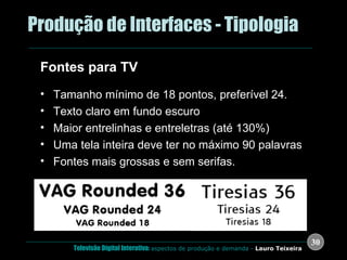 .  Produção de Interfaces - Tipologia Fontes para TV Tamanho mínimo de 18 pontos, preferível 24. Texto claro em fundo escuro Maior entrelinhas e entreletras (até 130%) Uma tela inteira deve ter no máximo 90 palavras Fontes mais grossas e sem serifas. 