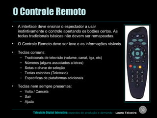 .  O Controle Remoto A interface deve ensinar o espectador a usar instintivamente o controle apertando os botões certos. As teclas tradicionais básicas não devem ser remapeadas O Controle Remoto deve ser leve e as informações visíveis Teclas comuns: Tradicionais de televisão (volume, canal, liga, etc) Números (alguns associados a letras) Setas e chave de seleção Teclas coloridas (Teletexto) Específicas de plataformas adicionais Teclas nem sempre presentes: Volta / Cancela Sair Ajuda 