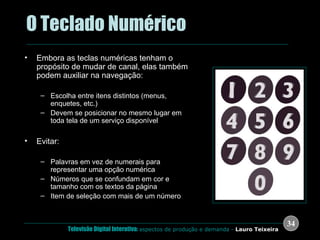 .  O Teclado Numérico Embora as teclas numéricas tenham o propósito de mudar de canal, elas também podem auxiliar na navegação: Escolha entre itens distintos (menus, enquetes, etc.) Devem se posicionar no mesmo lugar em toda tela de um serviço disponível Evitar: Palavras em vez de numerais para representar uma opção numérica Números que se confundam em cor e tamanho com os textos da página Item de seleção com mais de um número 