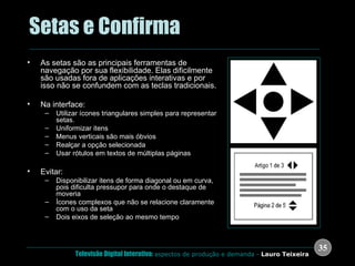 .  Setas e Confirma As setas são as principais ferramentas de navegação por sua flexibilidade. Elas dificilmente são usadas fora de aplicações interativas e por isso não se confundem com as teclas tradicionais. Na interface: Utilizar ícones triangulares simples para representar setas.  Uniformizar itens Menus verticais são mais óbvios Realçar a opção selecionada Usar rótulos em textos de múltiplas páginas Evitar: Disponibilizar itens de forma diagonal ou em curva, pois dificulta pressupor para onde o destaque de moveria Ícones complexos que não se relacione claramente com o uso da seta Dois eixos de seleção ao mesmo tempo 