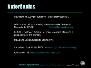 .  Referências Gawlinski, M. (2003) Interactive Television Production.  Focal Press: London. GEROLAMO, G et al. (2004) Mapeamento da Demanda Relatório do CPqD.  Disponível em  http://sbtvd.cpqd.com.br BECKER, Valdecir. (2005) TV Digital Interativa: Desafios e perspectivas para o Brasil.  Florianópolis: Ed. UFSC  NIELSEN, Jakob. Usability Engineering.  San Francisco: Academic Press, 1993 Conceitos: Style Guide BBCi -  www.bbc.co.uk/commissioning Aplicativos TVi:  www.broadbandbananas.com 