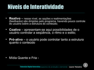.  Níveis de Interatividade Reativo  –  nesse nível, as opções e realimentações (feedbacks) são dirigidas pelo programa, havendo pouco controle do usuário sobre a estrutura do conteúdo; Coativo  – apresentam-se aqui possibilidades de o usuário controlar a seqüência, o ritmo e o estilo; Pró-ativo  – o usuário pode controlar tanto a estrutura quanto o conteúdo Richard Reisman - MIT Mídia Quente e Fria -  Marshall McLuhan 