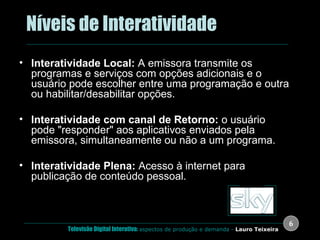 .  Níveis de Interatividade Interatividade Local:  A emissora transmite os programas e serviços com opções adicionais e o usuário pode escolher entre uma programação e outra ou habilitar/desabilitar opções. Interatividade com canal de Retorno:  o usuário pode "responder" aos aplicativos enviados pela emissora, simultaneamente ou não a um programa. Interatividade Plena:  Acesso à internet para publicação de conteúdo pessoal. Marcelo Zuffo ( USP ) vídeo 