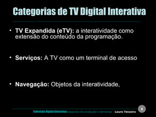 .  Categorias de TV Digital Interativa TV Expandida (eTV):  a interatividade como extensão do conteúdo da programação. Enquetes, Reallity Shows, Propaganda, Games, Esportes, etc. Serviços:  A TV como um terminal de acesso  Previsão do tempo, horóscopo, sistema de e-mail, SMS, TV Banking, etc. (Walled Gardens); Internet TV; Teletexto Digital,  Navegação:  Objetos da interatividade,  Menus, guias de programação, etc. 