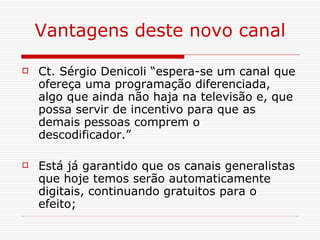 Vantagens deste novo canal Ct. Sérgio Denicoli “espera-se um canal que ofereça uma programação diferenciada, algo que ainda não haja na televisão e, que possa servir de incentivo para que as demais pessoas comprem o descodificador.”  Está já garantido que os canais generalistas que hoje temos serão automaticamente digitais, continuando gratuitos para o efeito; 