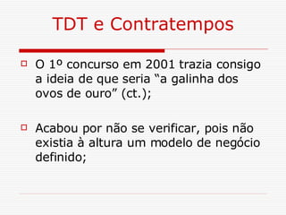 TDT e Contratempos O 1º concurso em 2001 trazia consigo a ideia de que seria “a galinha dos ovos de ouro” (ct.); Acabou por não se verificar, pois não existia à altura um modelo de negócio definido; 