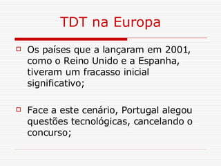 TDT na Europa Os países que a lançaram em 2001, como o Reino Unido e a Espanha, tiveram um fracasso inicial significativo; Face a este cenário, Portugal alegou questões tecnológicas, cancelando o concurso; 