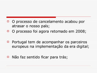O processo de cancelamento acabou por atrasar o nosso país; O processo foi agora retomado em 2008; Portugal tem de acompanhar os parceiros europeus na implementação da era digital; Não faz sentido ficar para trás; 