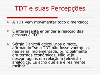 TDT e suas Percepções A TDT vem movimentar todo o mercado; É interessante entender a reacção das pessoas à TDT; Sérgio Denicoli deixou-nos o mote, afirmando “se a TDT não fosse vantajosa, não seria implementada, principalmente em termos económicos. Não vejo desvantagens em relação à televisão analógica. Eu acho que ela é realmente melhor.” 