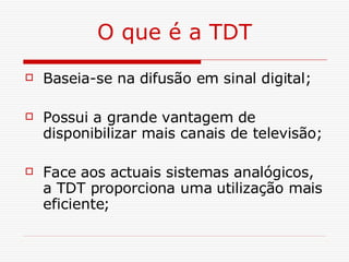 O que é a TDT Baseia-se na difusão em sinal digital; Possui a grande vantagem de disponibilizar mais canais de televisão; Face aos actuais sistemas analógicos, a TDT proporciona uma utilização mais eficiente; 