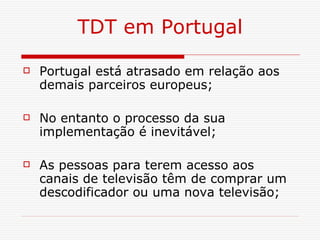 TDT em Portugal Portugal está atrasado em relação aos demais parceiros europeus; No entanto o processo da sua implementação é inevitável; As pessoas para terem acesso aos canais de televisão têm de comprar um descodificador ou uma nova televisão; 