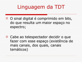 Linguagem da TDT O sinal digital é comprimido em bits, do que resulta um maior espaço no espectro; Cabe ao telespectador decidir o que fazer com esse espaço (existência de mais canais, dos quais, canais temáticos) 