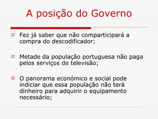 A posição do Governo Fez já saber que não comparticipará a compra do descodificador; Metade da população portuguesa não paga pelos serviços de televisão; O panorama económico e social pode indiciar que essa população não terá dinheiro para adquirir o equipamento necessário; 
