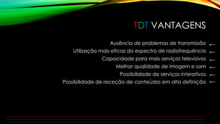 TDT VANTAGENS 
Ausência de problemas de transmissão 
Utilização mais eficaz do espectro de radiofrequência 
Capacidade para mais serviços televisivos 
Melhor qualidade de imagem e som 
Possibilidade de serviços interativos 
Possibilidade de receção de conteúdos em alta definição 
← 
← 
← 
← 
← 
← 
 