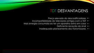 TDT DESVANTAGENS 
Preço elevado do descodificadores 
Incompatibilidade de televisores antigos com o TDT 
Mais energia consumida ao ter um aparelho extra em casa 
Deficiente receção do sinal 
Inadequado planeamento dos transmissores 
← 
← 
← 
← 
← 
 