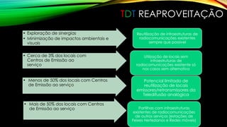TDT REAPROVEITAÇÃO 
• Exploração de sinergias 
• Minimização de impactos ambientais e 
visuais 
Reutilização de infraestruturas de 
radiocomunicações existentes 
sempre que possível 
• Menos de 50% dos locais com Centros 
de Emissão ao serviço 
Potencial limitado de 
reutilização de locais 
emissores/retransmissores da 
Teledifusão analógica 
• Mais de 50% dos locais com Centros 
de Emissão ao serviço Partilhas com infraestruturas 
existentes de radiocomunicações 
de outros serviços (estações de 
Feixes Hertezianos e Redes móveis) 
• Cerca de 3% dos locais com 
Centros de Emissão ao 
serviço 
Utilização de locais sem 
infraestruturas de 
radiocomunicações existente só 
nos casos sem alternativa 
 