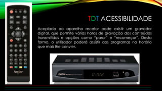 TDT ACESSIBILIDADE 
Acoplado ao aparelho recetor pode existir um gravador 
digital, que permite várias horas de gravação dos conteúdos 
transmitidos e opções como “parar” e “recomeçar”. Desta 
forma, o utilizador poderá assistir aos programas no horário 
que mais lhe convier. 
 